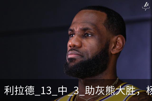 利拉德 13 中 3 助灰熊大胜，杨瀚森第五中锋，巴特尔一纪录稳如泰山