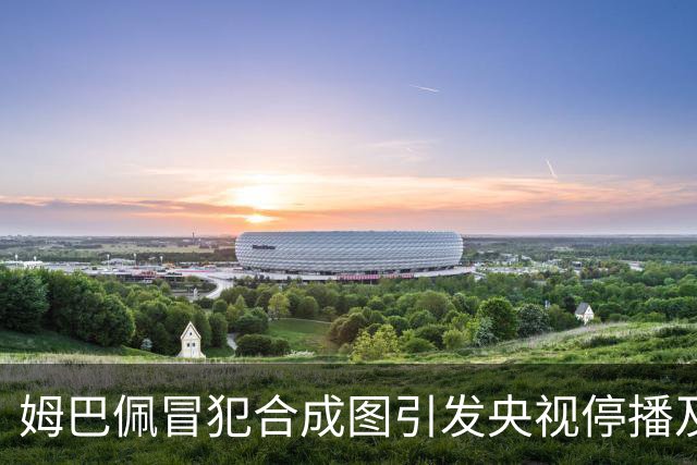 姆巴佩冒犯合成图引发央视停播及国货品牌撤资风波
