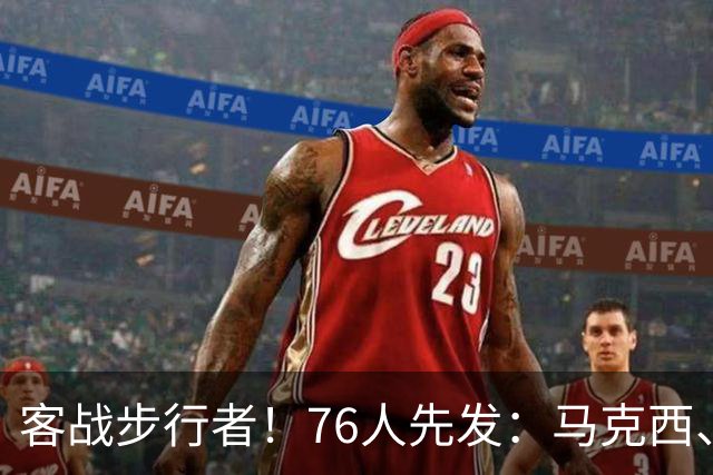 客战步行者！76人先发：马克西、埃奇库姆、布朗、詹姆斯、恩比德