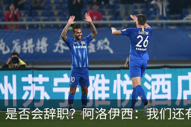 是否会辞职？阿洛伊西：我们还有一场比赛，剩下的赛季后再说