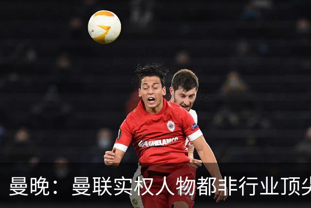 曼晚：曼联实权人物都非行业顶尖，解决问题比拉爵的石化业难得多