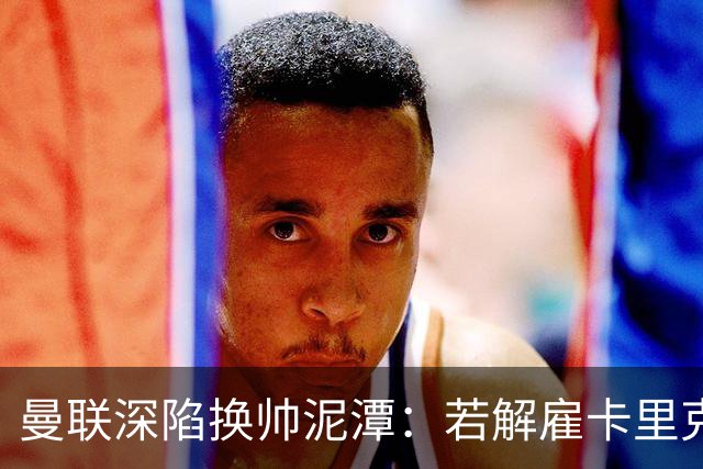 曼联深陷换帅泥潭：若解雇卡里克，十年赔偿金总额将破亿