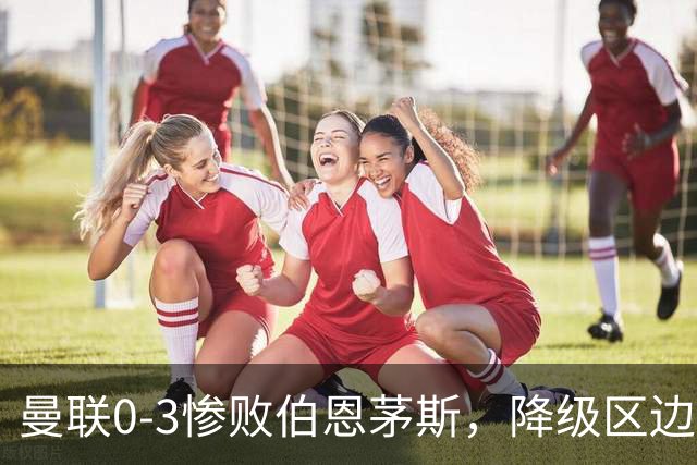 曼联0-3惨败伯恩茅斯，降级区边缘球迷绝望与卡里克困境