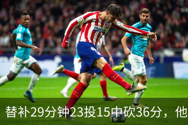 替补29分钟23投15中砍36分，他手撕旧主