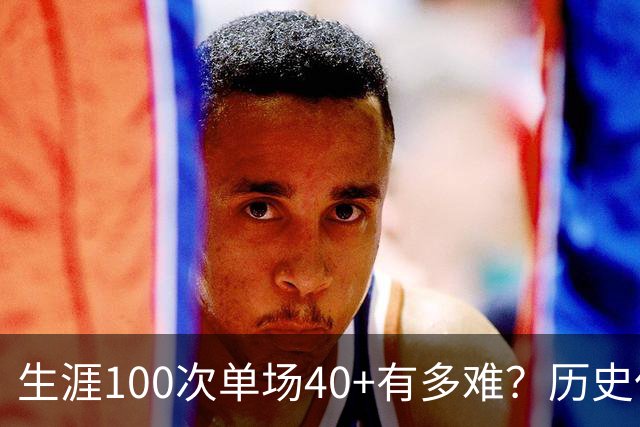 生涯100次单场40+有多难？历史仅4人达成，现役仅剩1人，詹姆斯都未曾达到
