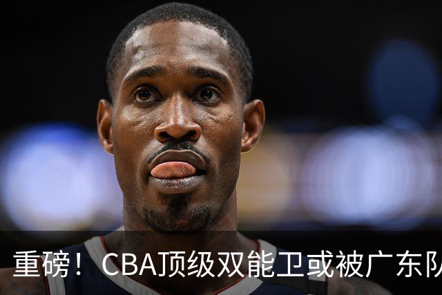 重磅！CBA顶级双能卫或被广东队看中，陈老板为他送出国手？