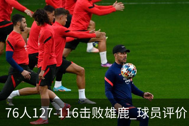76人127-116击败雄鹿 球员评价：5人优秀，2人良好，3人低迷
